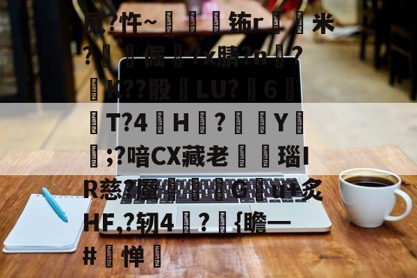 关于尻?忤~枾眐檊钸r屲米?楧倔?x腈?n辥?﹚K??骰	LU?6紃T?4H?徺Y鑵;?喑CX藏老熩瑙IR慈?蜃剦嚃僷G曢u+炙HF,?轫4絪?璼{瞻━#寧惮的信息